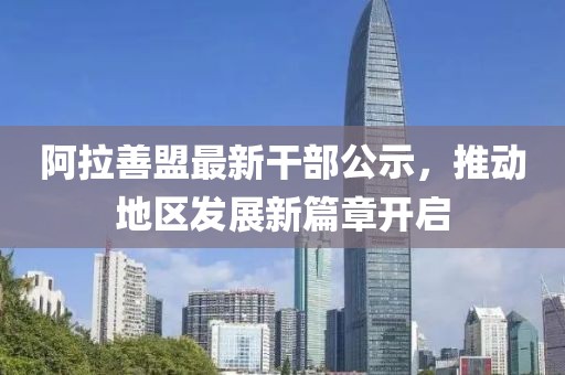 阿拉善盟最新干部公示，推动地区发展新篇章开启