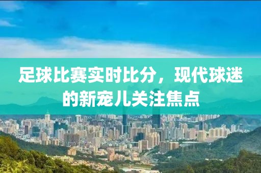 足球比赛实时比分，现代球迷的新宠儿关注焦点