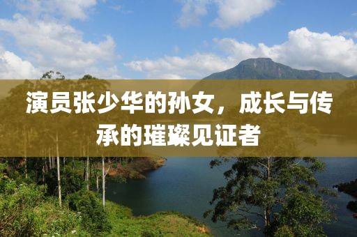 演员张少华的孙女，成长与传承的璀璨见证者