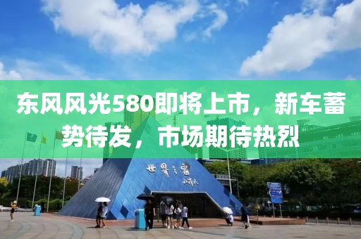 东风风光580即将上市，新车蓄势待发，市场期待热烈