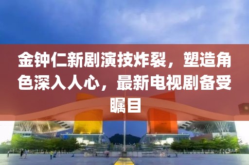 金钟仁新剧演技炸裂，塑造角色深入人心，最新电视剧备受瞩目