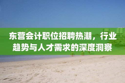 东营会计职位招聘热潮，行业趋势与人才需求的深度洞察