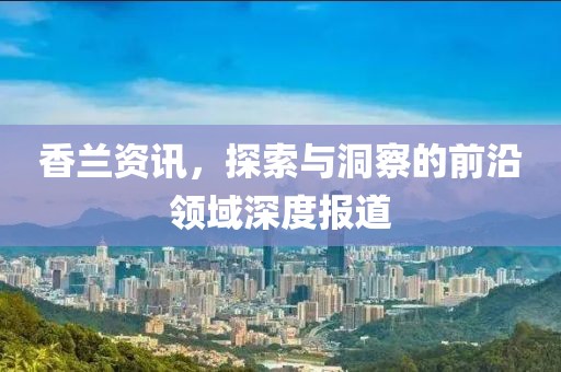 香兰资讯，探索与洞察的前沿领域深度报道