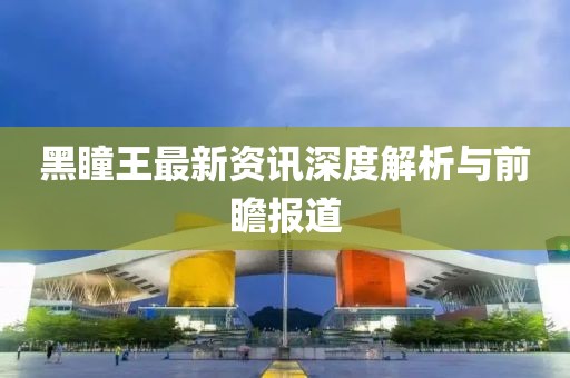 黑瞳王最新资讯深度解析与前瞻报道