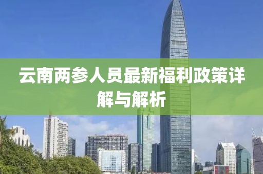 云南两参人员最新福利政策详解与解析