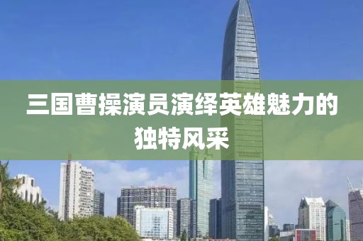 三国曹操演员演绎英雄魅力的独特风采