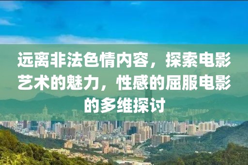 远离非法色情内容，探索电影艺术的魅力，性感的屈服电影的多维探讨