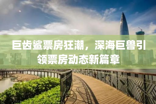 巨齿鲨票房狂潮，深海巨兽引领票房动态新篇章