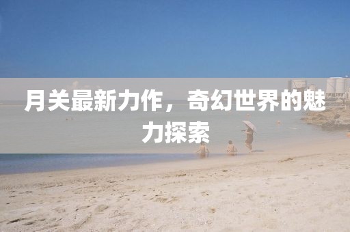 月关最新力作，奇幻世界的魅力探索