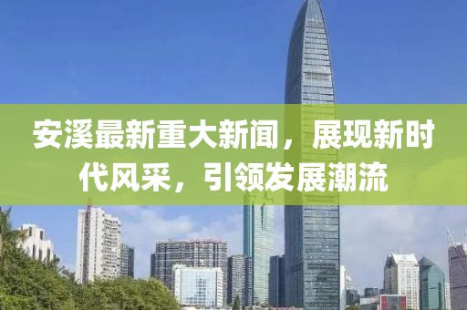 安溪最新重大新闻，展现新时代风采，引领发展潮流