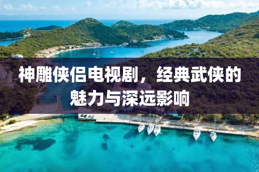 神雕侠侣电视剧，经典武侠的魅力与深远影响
