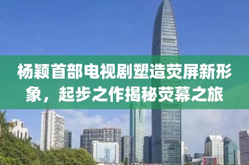 杨颖首部电视剧塑造荧屏新形象，起步之作揭秘荧幕之旅