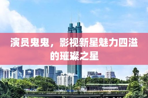 演员鬼鬼，影视新星魅力四溢的璀璨之星