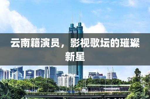 云南籍演员，影视歌坛的璀璨新星
