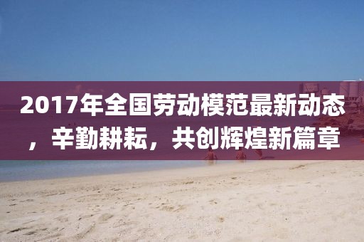 2017年全国劳动模范最新动态，辛勤耕耘，共创辉煌新篇章