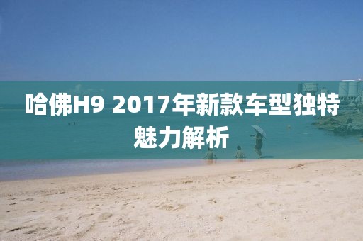 哈佛H9 2017年新款车型独特魅力解析