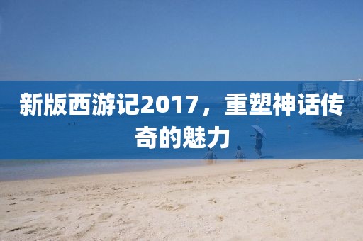 新版西游记2017，重塑神话传奇的魅力