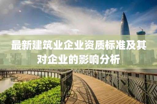 最新建筑业企业资质标准及其对企业的影响分析