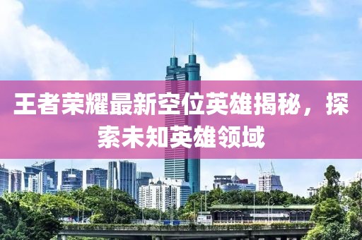 王者荣耀最新空位英雄揭秘，探索未知英雄领域