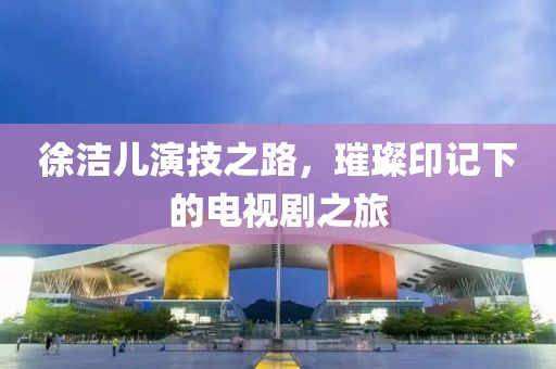 徐洁儿演技之路，璀璨印记下的电视剧之旅