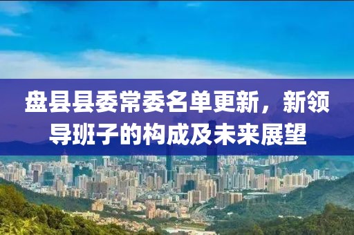 盘县县委常委名单更新，新领导班子的构成及未来展望