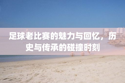 足球老比赛的魅力与回忆，历史与传承的碰撞时刻