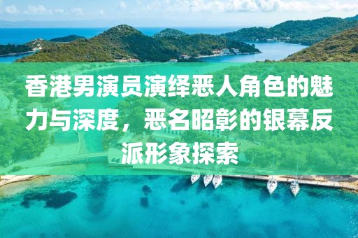 香港男演员演绎恶人角色的魅力与深度，恶名昭彰的银幕反派形象探索