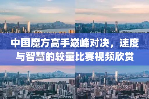 中国魔方高手巅峰对决，速度与智慧的较量比赛视频欣赏