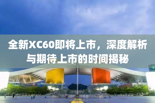 全新XC60即将上市，深度解析与期待上市的时间揭秘