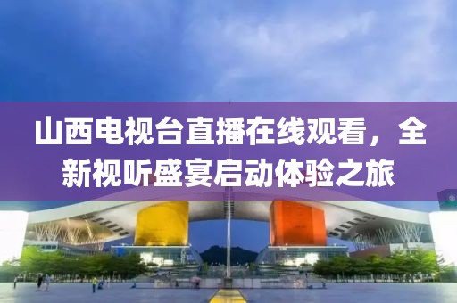 山西电视台直播在线观看，全新视听盛宴启动体验之旅