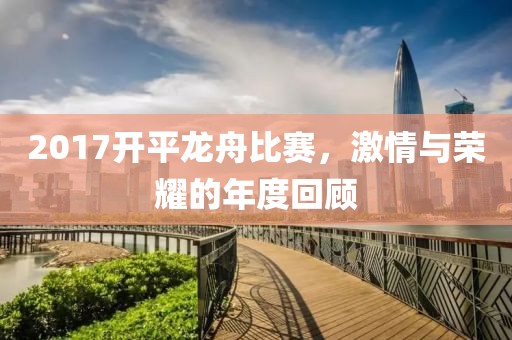 2017开平龙舟比赛，激情与荣耀的年度回顾