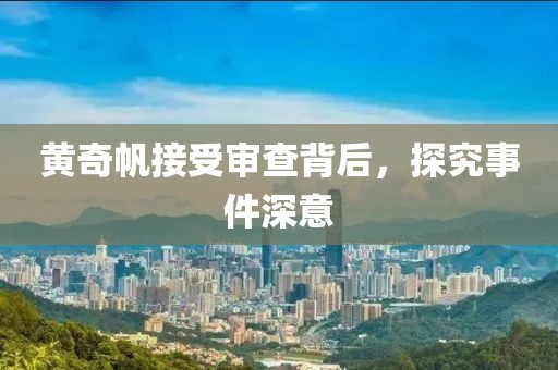 黄奇帆接受审查背后，探究事件深意