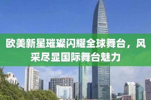 欧美新星璀璨闪耀全球舞台，风采尽显国际舞台魅力