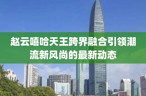 赵云嘻哈天王跨界融合引领潮流新风尚的最新动态