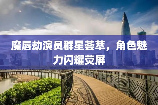 魔唇劫演员群星荟萃，角色魅力闪耀荧屏