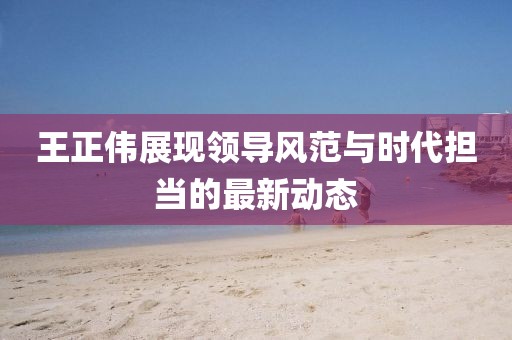 王正伟展现领导风范与时代担当的最新动态