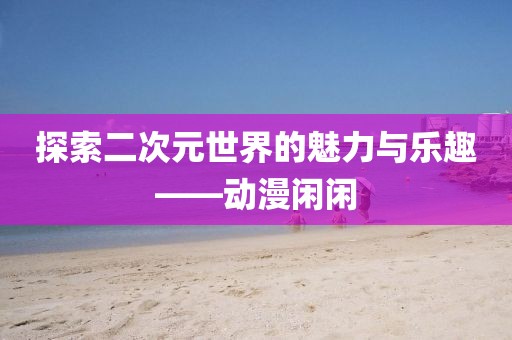 探索二次元世界的魅力与乐趣——动漫闲闲