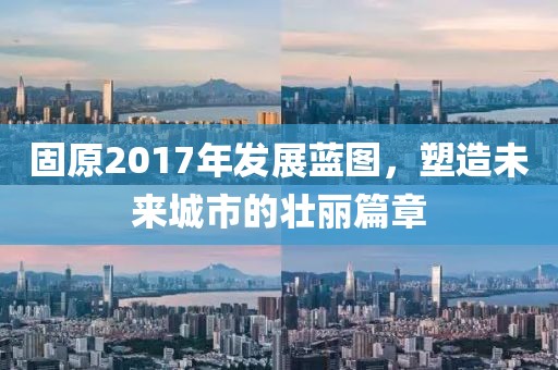 固原2017年发展蓝图，塑造未来城市的壮丽篇章