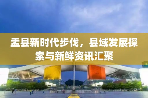 盂县新时代步伐，县域发展探索与新鲜资讯汇聚