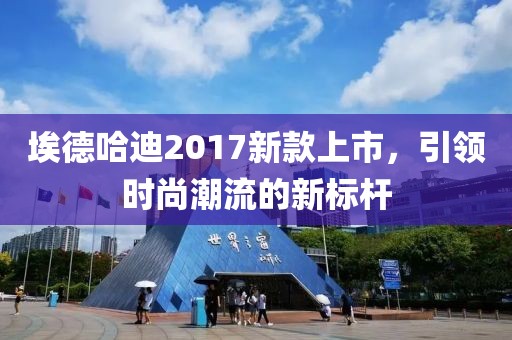 埃德哈迪2017新款上市，引领时尚潮流的新标杆