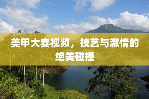 美甲大赛视频，技艺与激情的绝美碰撞