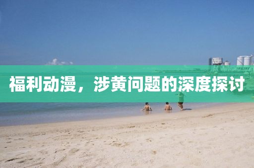 福利动漫，涉黄问题的深度探讨