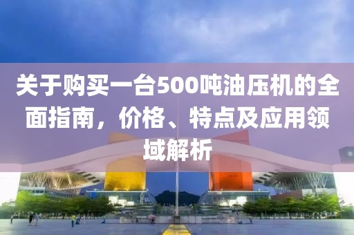 关于购买一台500吨油压机的全面指南，价格、特点及应用领域解析
