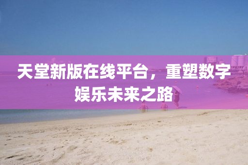 天堂新版在线平台，重塑数字娱乐未来之路
