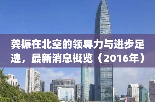 龚振在北空的领导力与进步足迹，最新消息概览（2016年）