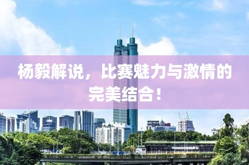 杨毅解说，比赛魅力与激情的完美结合！