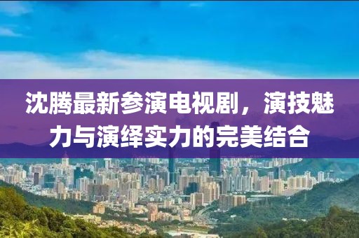沈腾最新参演电视剧，演技魅力与演绎实力的完美结合
