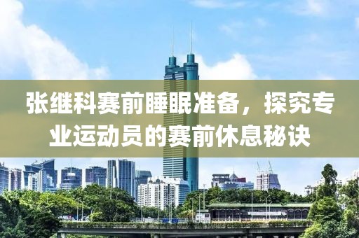 张继科赛前睡眠准备，探究专业运动员的赛前休息秘诀