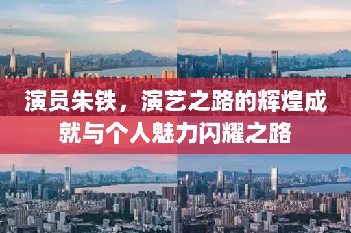 演员朱铁，演艺之路的辉煌成就与个人魅力闪耀之路