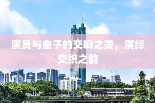 演员与曲子的交响之美，演绎交织之韵